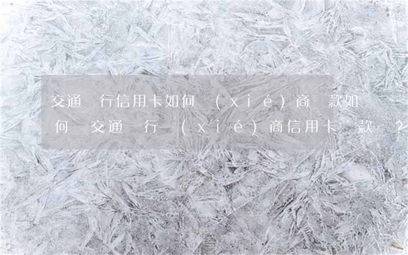 交通銀行信用卡如何協(xié)商還款，如何與交通銀行協(xié)商信用卡還款？詳細(xì)步驟解析